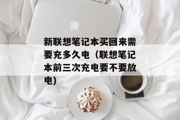 新联想笔记本买回来需要充多久电（联想笔记本前三次充电要不要放电)