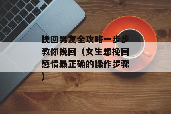 挽回男友全攻略一步步教你挽回（女生想挽回感情最正确的操作步骤)