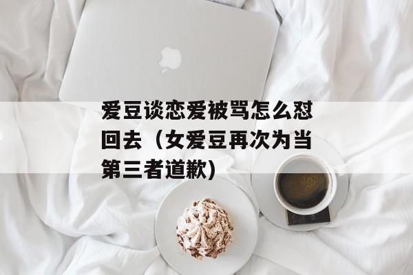 爱豆谈恋爱被骂怎么怼回去（女爱豆再次为当第三者道歉)