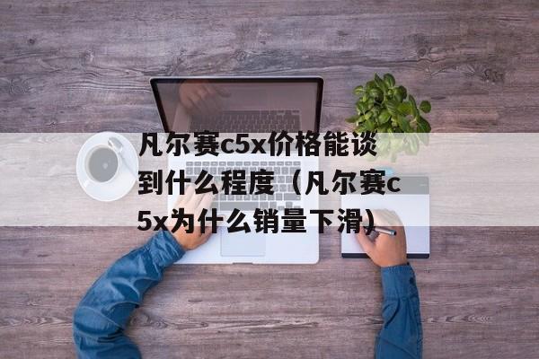 凡尔赛c5x价格能谈到什么程度（凡尔赛c5x为什么销量下滑)
