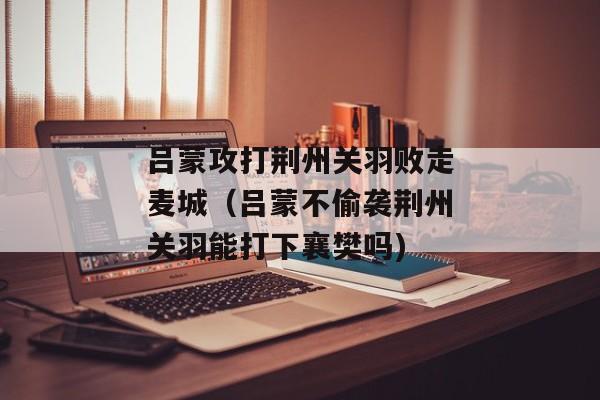 吕蒙攻打荆州关羽败走麦城（吕蒙不偷袭荆州关羽能打下襄樊吗)