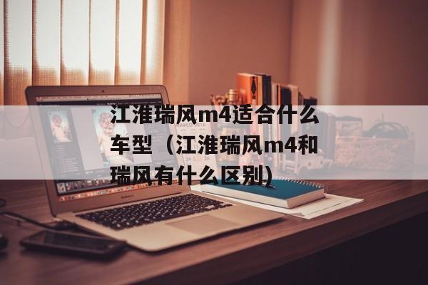 江淮瑞风m4适合什么车型（江淮瑞风m4和瑞风有什么区别)