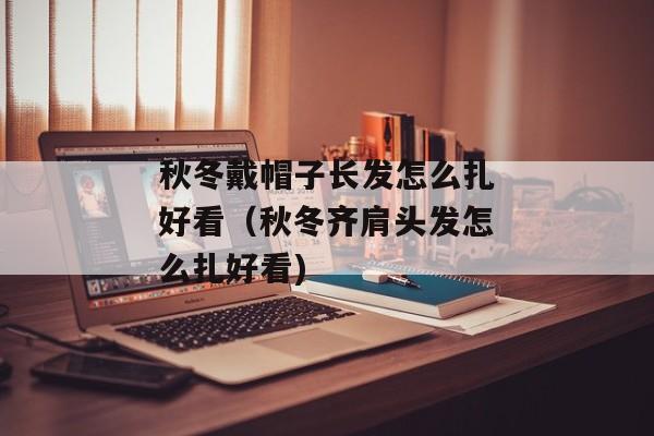 秋冬戴帽子长发怎么扎好看（秋冬齐肩头发怎么扎好看)
