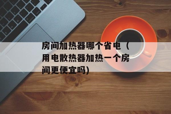 房间加热器哪个省电（用电散热器加热一个房间更便宜吗)