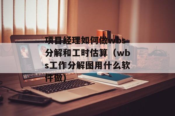项目经理如何做wbs分解和工时估算（wbs工作分解图用什么软件做)