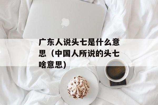广东人说头七是什么意思（中国人所说的头七啥意思)