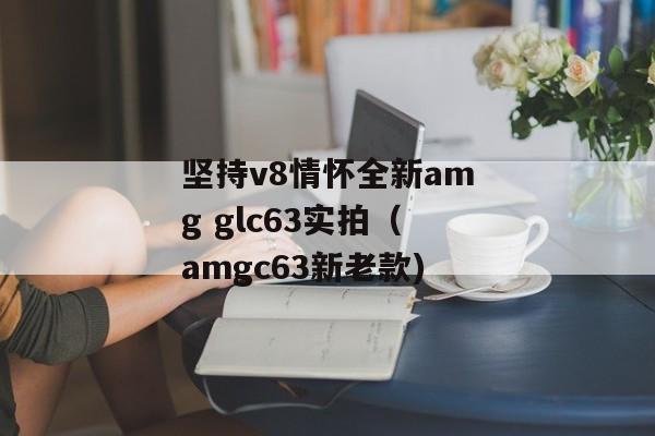 坚持v8情怀全新amg glc63实拍（amgc63新老款)