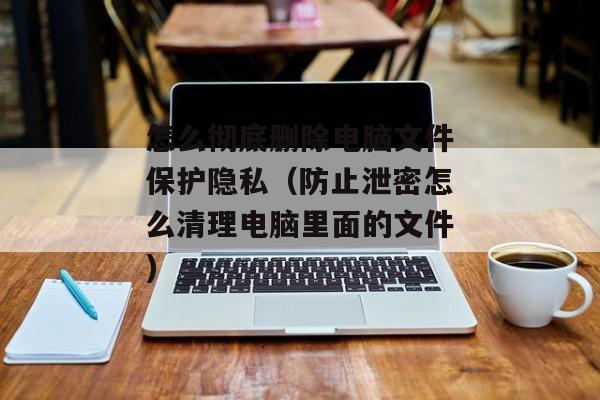 怎么彻底删除电脑文件保护隐私（防止泄密怎么清理电脑里面的文件)