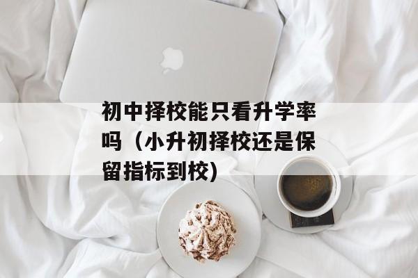初中择校能只看升学率吗（小升初择校还是保留指标到校)
