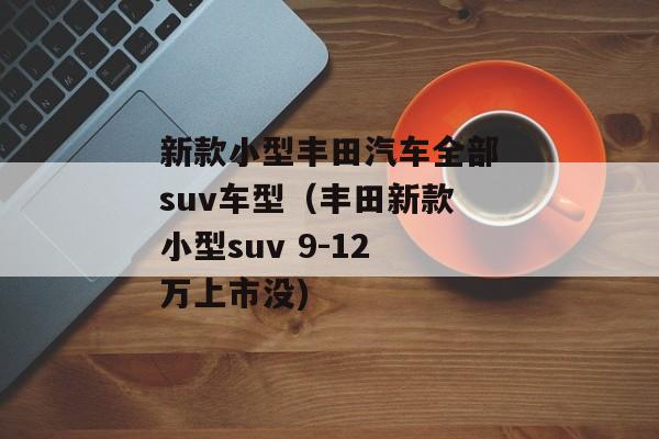 新款小型丰田汽车全部suv车型（丰田新款小型suv 9-12万上市没)