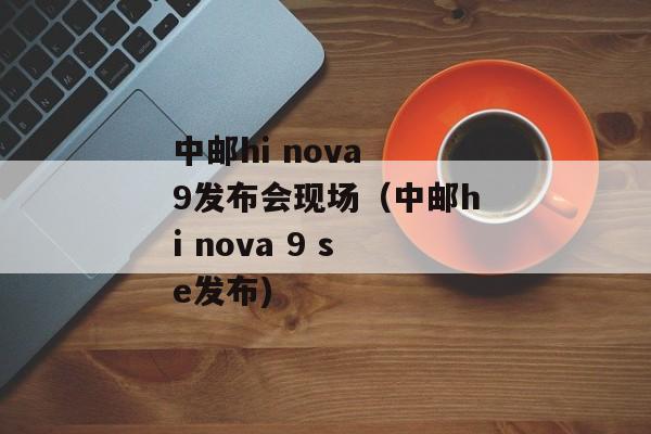 中邮hi nova 9发布会现场（中邮hi nova 9 se发布)