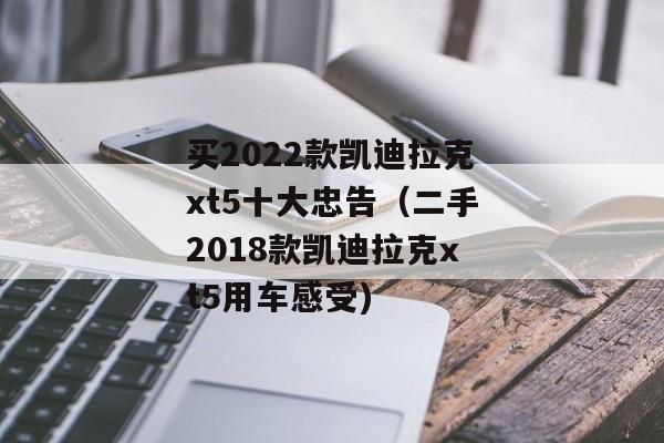 买2022款凯迪拉克xt5十大忠告（二手2018款凯迪拉克xt5用车感受)