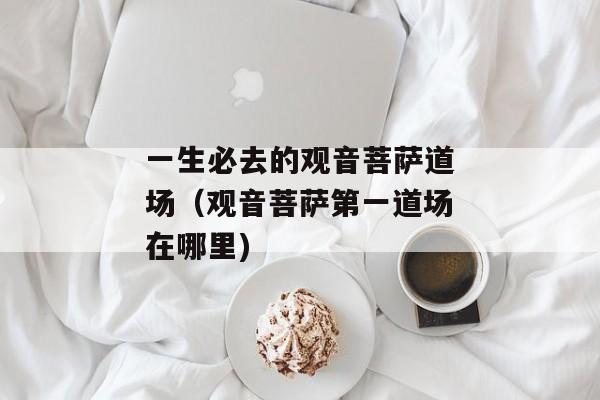 一生必去的观音菩萨道场（观音菩萨第一道场在哪里)