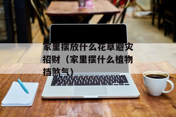 家里摆放什么花草避灾招财（家里摆什么植物挡煞气)