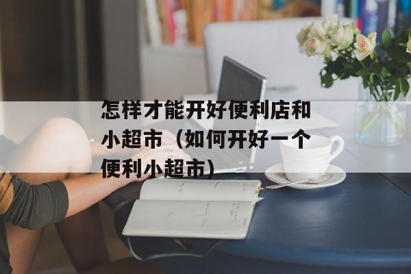 怎样才能开好便利店和小超市（如何开好一个便利小超市)