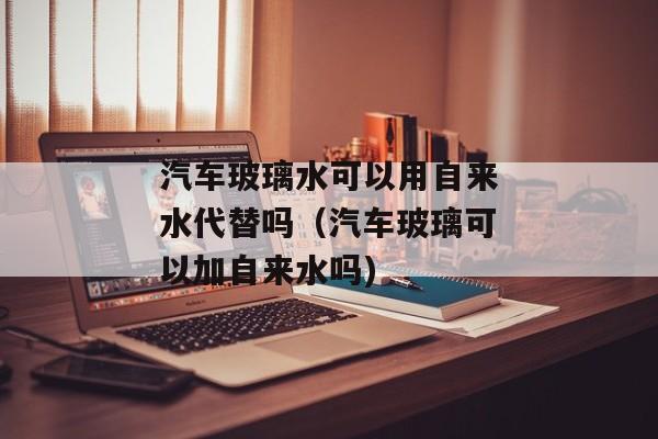 汽车玻璃水可以用自来水代替吗（汽车玻璃可以加自来水吗)