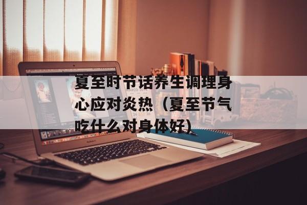 夏至时节话养生调理身心应对炎热（夏至节气吃什么对身体好)