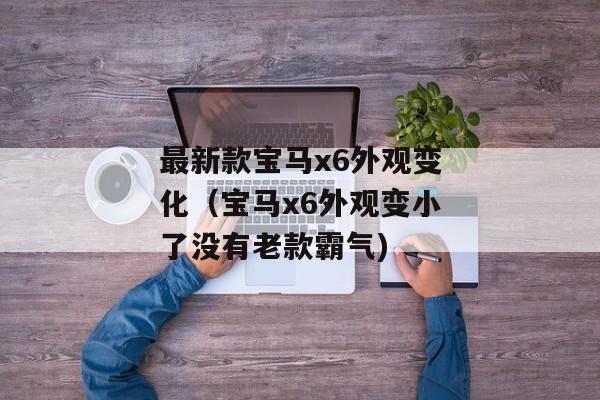 最新款宝马x6外观变化（宝马x6外观变小了没有老款霸气)