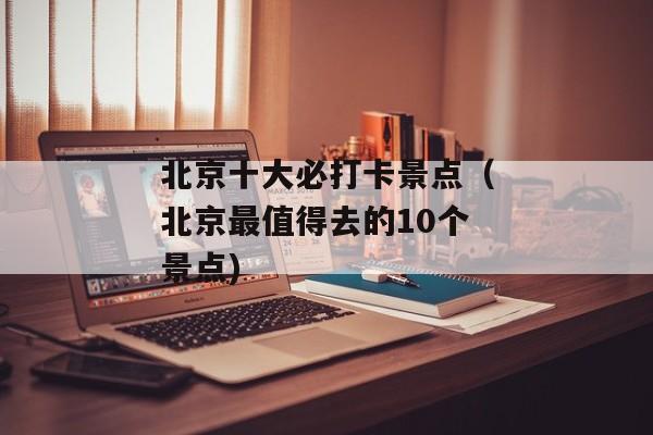 北京十大必打卡景点（北京最值得去的10个景点)