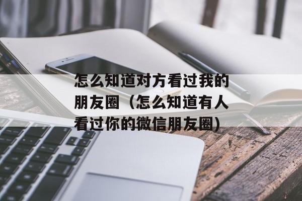 怎么知道对方看过我的朋友圈（怎么知道有人看过你的微信朋友圈)