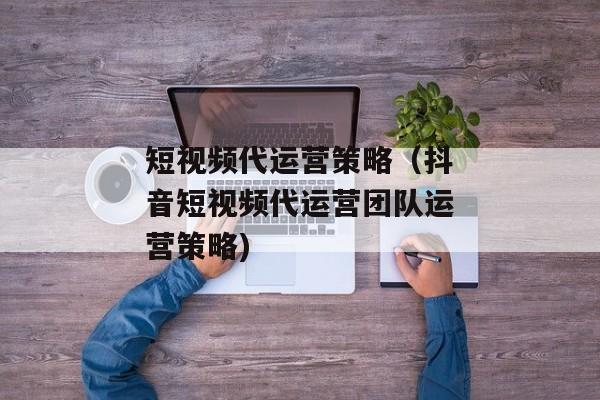 短视频代运营策略（抖音短视频代运营团队运营策略)