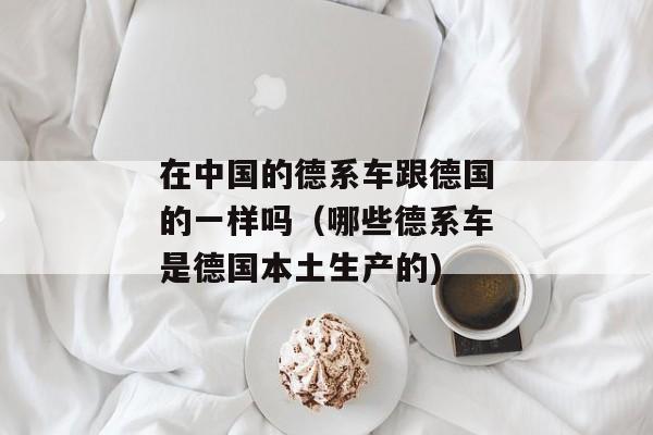 在中国的德系车跟德国的一样吗（哪些德系车是德国本土生产的)