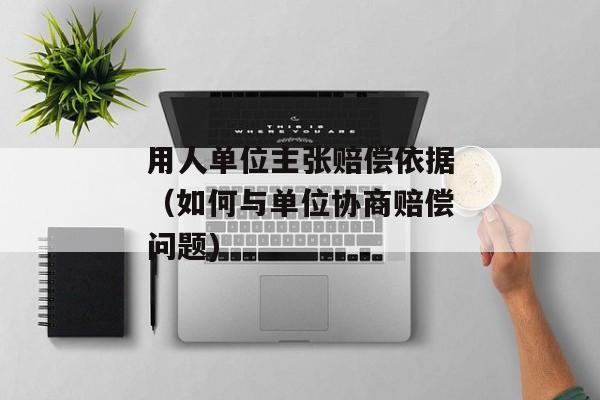 用人单位主张赔偿依据（如何与单位协商赔偿问题)