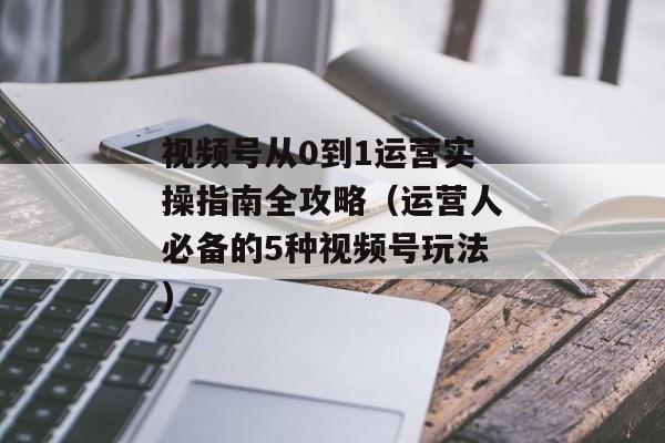 视频号从0到1运营实操指南全攻略（运营人必备的5种视频号玩法)