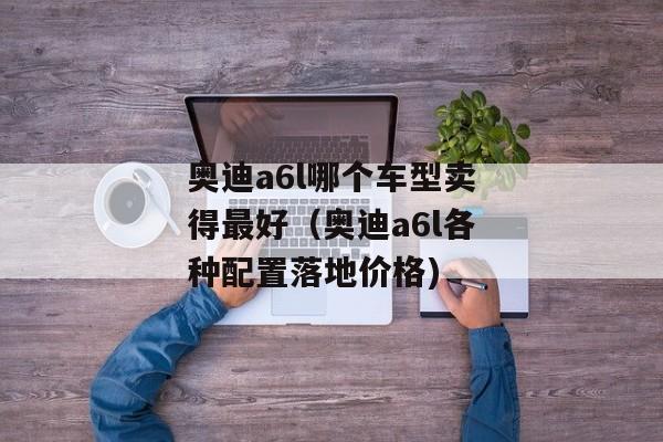奥迪a6l哪个车型卖得最好（奥迪a6l各种配置落地价格)