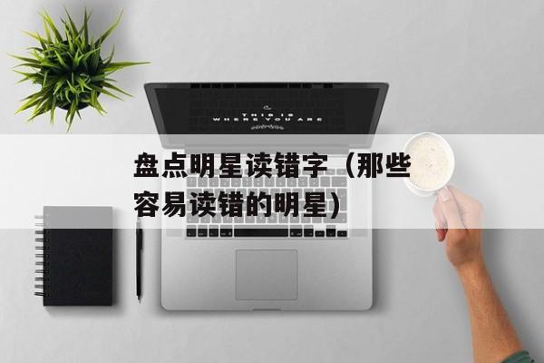 盘点明星读错字（那些容易读错的明星)
