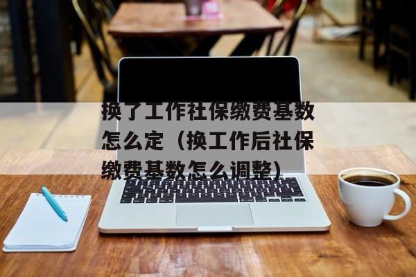 换了工作社保缴费基数怎么定（换工作后社保缴费基数怎么调整)