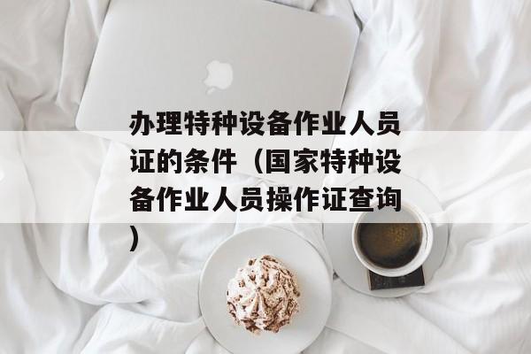 办理特种设备作业人员证的条件（国家特种设备作业人员操作证查询)