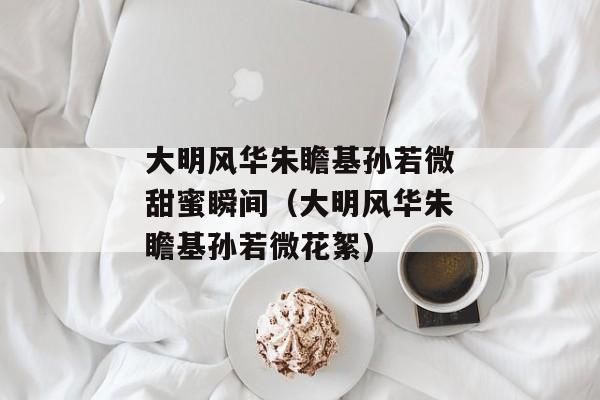 大明风华朱瞻基孙若微甜蜜瞬间（大明风华朱瞻基孙若微花絮)