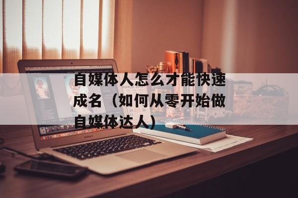 自媒体人怎么才能快速成名（如何从零开始做自媒体达人)