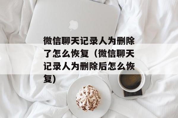 微信聊天记录人为删除了怎么恢复（微信聊天记录人为删除后怎么恢复)