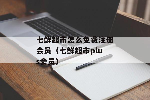 七鲜超市怎么免费注册会员（七鲜超市plus会员)