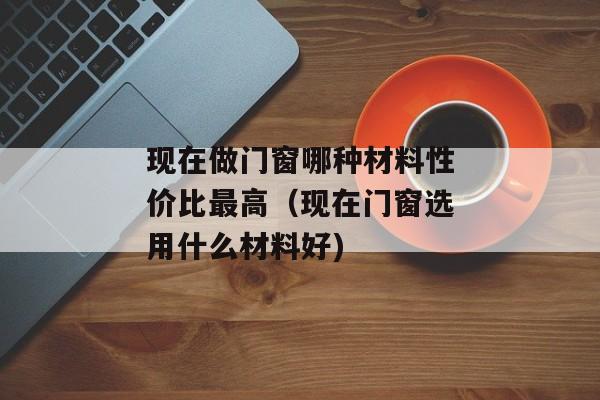 现在做门窗哪种材料性价比最高（现在门窗选用什么材料好)