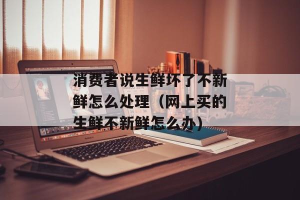 消费者说生鲜坏了不新鲜怎么处理（网上买的生鲜不新鲜怎么办)