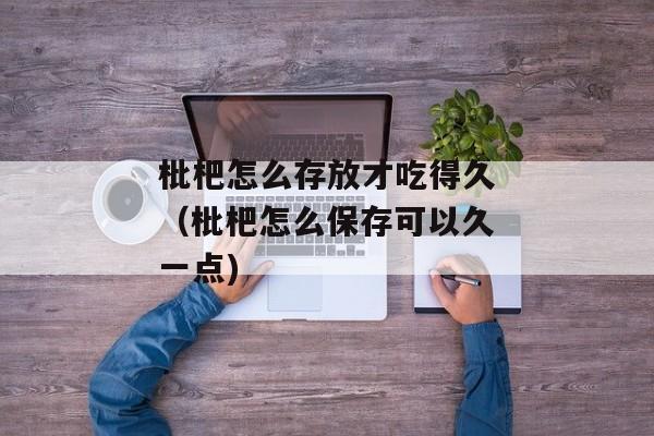 枇杷怎么存放才吃得久（枇杷怎么保存可以久一点)