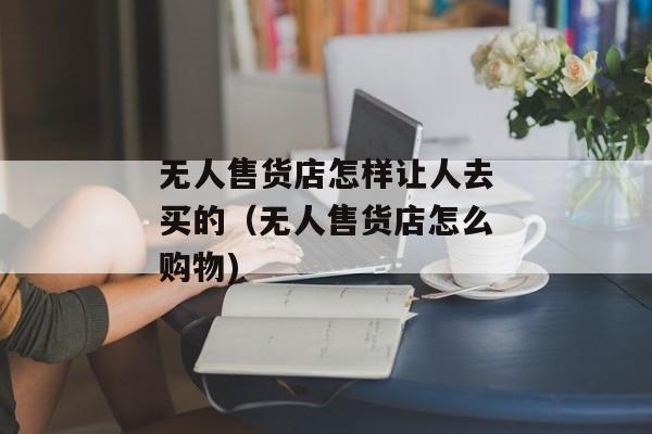 无人售货店怎样让人去买的（无人售货店怎么购物)