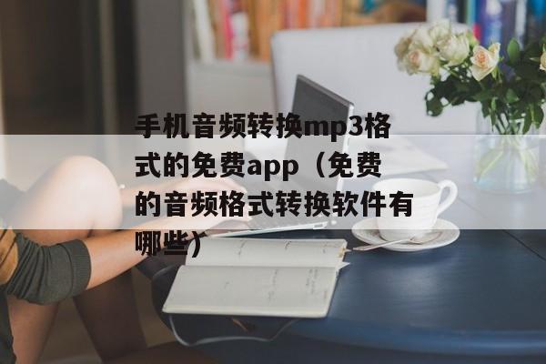 手机音频转换mp3格式的免费app（免费的音频格式转换软件有哪些)