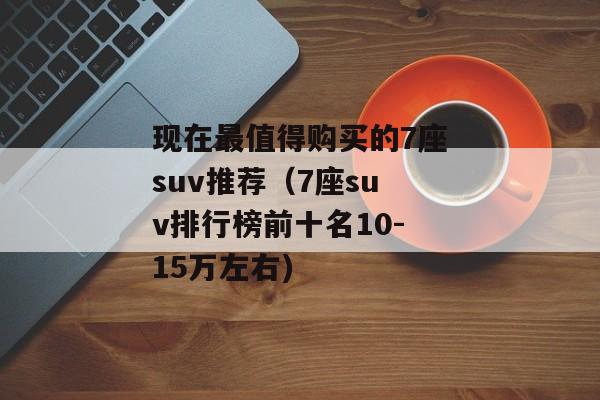 现在最值得购买的7座suv推荐（7座suv排行榜前十名10-15万左右)