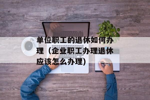 单位职工的退休如何办理（企业职工办理退休应该怎么办理)
