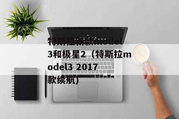 特斯拉新款model3和极星2（特斯拉model3 2017款续航)