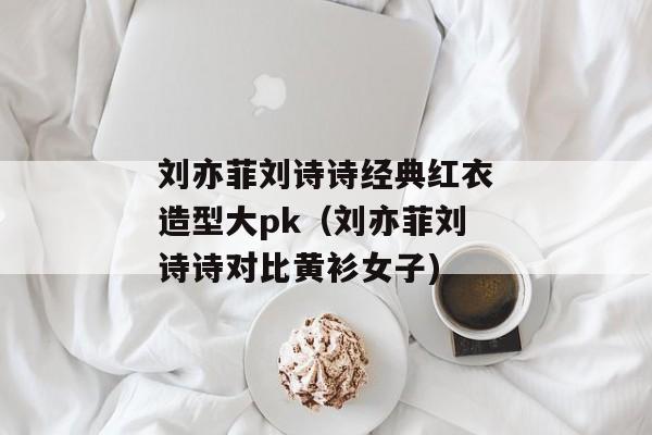 刘亦菲刘诗诗经典红衣造型大pk（刘亦菲刘诗诗对比黄衫女子)