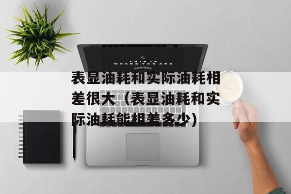 表显油耗和实际油耗相差很大（表显油耗和实际油耗能相差多少)