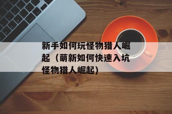 新手如何玩怪物猎人崛起（萌新如何快速入坑怪物猎人崛起)