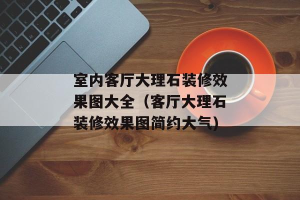 室内客厅大理石装修效果图大全（客厅大理石装修效果图简约大气)