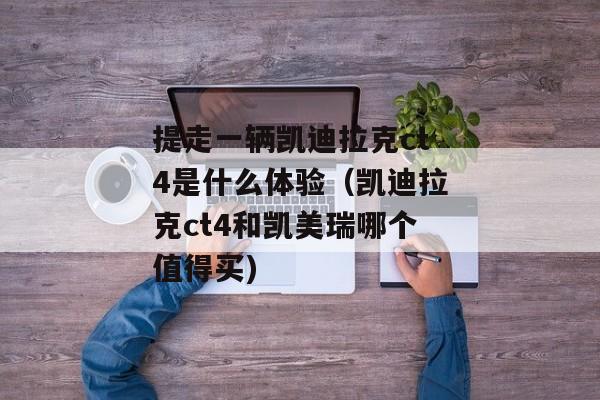 提走一辆凯迪拉克ct4是什么体验（凯迪拉克ct4和凯美瑞哪个值得买)