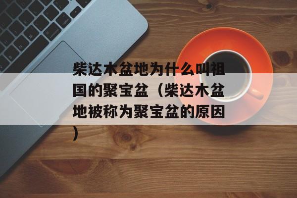 柴达木盆地为什么叫祖国的聚宝盆（柴达木盆地被称为聚宝盆的原因)